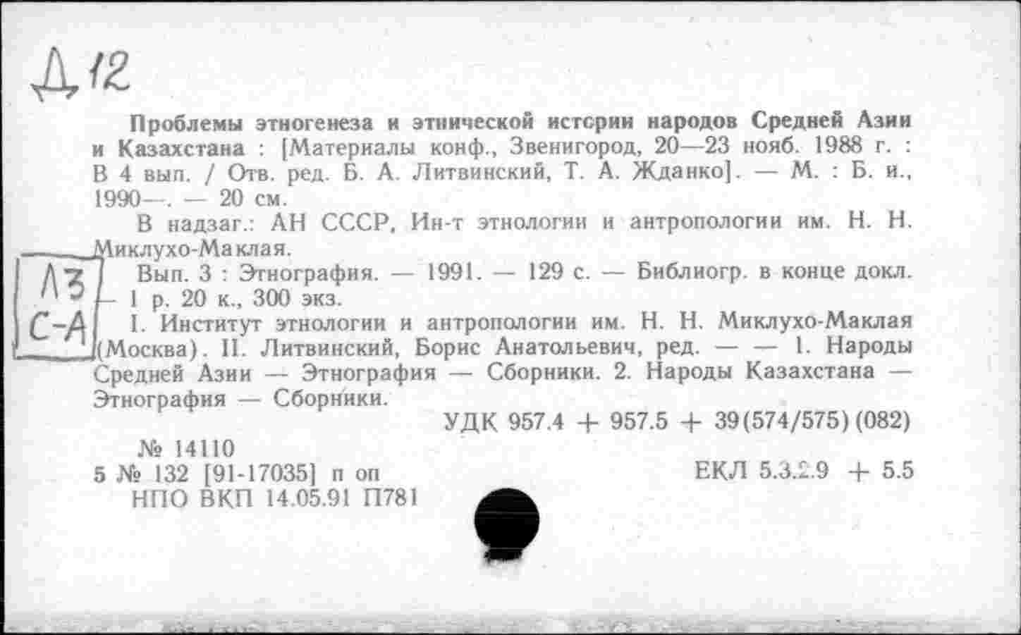 ﻿Д/2
Проблемы этногенеза и этнической истерии народов Средней Азии и Казахстана : [Материалы конф., Звенигород, 20—23 нояб. 1988 г. : В 4 вып. / Отв. ред. Б. А. Литвинский, Т. А. Жданко]. — М. : Б. и., 1990—. — 20 см.
В надзаг.: АН СССР. Ин-т этнологии и антропологии им. H. Н.
_____Миклухо-Маклая.
Д •? Вып. 3 : Этнография. — 1991. — 129 с. — Библиогр. в конце докл.
1 р. 20 к., 300 экз.
Д 1. Институт этнологии и антропологии им. H. Н. Миклухо-Маклая Г ((Москва). II. Литвинский, Борис Анатольевич, ред. — — 1. Народы Средней Азии — Этнография — Сборники. 2. Народы Казахстана — Этнография — Сборники.
УДК 957.4 + 957.5 + 39(574/575) (082) № 14110
5 № 132 [91-17035] п оп	ЕКЛ 5.3.2.9 + 5.5
НПО ВКП 14.05.91 П781